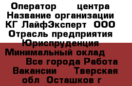 Оператор Call-центра › Название организации ­ КГ ЛайфЭксперт, ООО › Отрасль предприятия ­ Юриспруденция › Минимальный оклад ­ 40 000 - Все города Работа » Вакансии   . Тверская обл.,Осташков г.